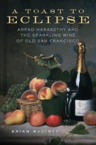 Title: A Toast to Eclipse: Arpad Haraszthy and the Sparkling Wine of Old San Francisco, Author: Brian McGinty