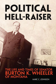 Title: Political Hell-Raiser: The Life and Times of Senator Burton K. Wheeler of Montana, Author: Marc C. Johnson