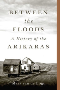 Title: Between the Floods: A History of the Arikaras, Author: Mark van de Logt