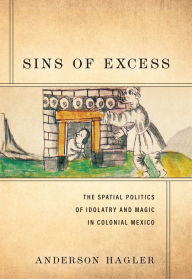 Title: Sins of Excess: The Spatial Politics of Idolatry and Magic in Colonial Mexico, Author: Anderson Hagler