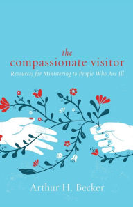 Title: The Compassionate Visitor: Resources for Ministering to People Who Are Ill, Author: Arthur H. Becker