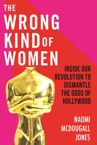 Title: The Wrong Kind of Women: Inside Our Revolution to Dismantle the Gods of Hollywood, Author: Naomi McDougall Jones