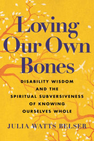 Title: Loving Our Own Bones: Disability Wisdom and the Spiritual Subversiveness of Knowing Ourselves Whole, Author: Julia Watts Belser