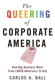 Title: The Queering of Corporate America: How Big Business Went from LGBTQ Adversary to Ally, Author: Carlos A. Ball