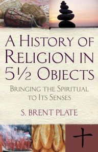 Title: A History of Religion in 5½ Objects: Bringing the Spiritual to Its Senses, Author: S. Brent Plate