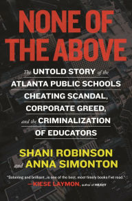 Title: None of the Above: The Untold Story of the Atlanta Public Schools Cheating Scandal, Corporate Greed , and the Criminalization of Educators, Author: Shani Robinson