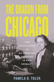 Title: The Dragon from Chicago: The Untold Story of an American Reporter in Nazi Germany, Author: Pamela D. Toler