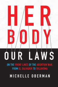 Title: Her Body, Our Laws: On the Front Lines of the Abortion War, from El Salvador to Oklahoma, Author: Michelle Oberman