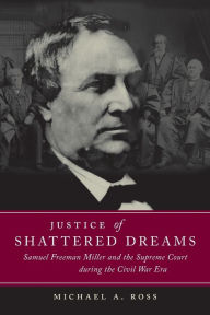 Title: Justice of Shattered Dreams: Samuel Freeman Miller and the Supreme Court during the Civil War Era, Author: Michael A. Ross