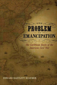 Title: The Problem of Emancipation: The Caribbean Roots of the American Civil War, Author: Edward Bartlett Rugemer
