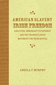 Title: American Slavery, Irish Freedom: Abolition, Immigrant Citizenship, and the Transatlantic Movement for Irish Repeal, Author: Angela F. Murphy