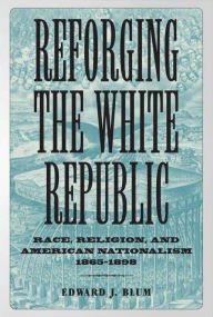 Title: Reforging the White Republic: Race, Religion, and American Nationalism, 1865-1898, Author: Edward J. Blum