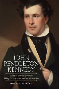Title: John Pendleton Kennedy: Early American Novelist, Whig Statesman, and Ardent Nationalist, Author: Andrew R. Black