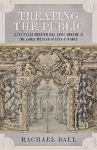 Title: Treating the Public: Charitable Theater and Civic Health in the Early Modern Atlantic World, Author: Rachael Ball