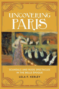 Title: Uncovering Paris: Scandals and Nude Spectacles in the Belle Époque, Author: Lela F. Kerley