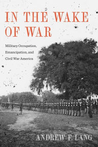 Title: In the Wake of War: Military Occupation, Emancipation, and Civil War America, Author: Andrew F. Lang