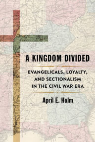 Title: A Kingdom Divided: Evangelicals, Loyalty, and Sectionalism in the Civil War Era, Author: April E. Holm