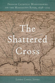 Title: The Shattered Cross: French Catholic Missionaries on the Mississippi River, 1698-1725, Author: Linda Carol Jones