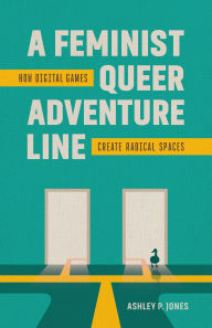 Title: A Feminist, Queer Adventure Line: How Digital Games Create Radical Spaces, Author: Ashley P. Jones