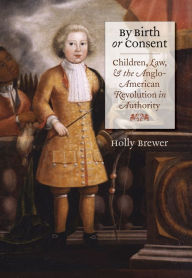 Title: By Birth or Consent: Children, Law, and the Anglo-American Revolution in Authority, Author: Holly Brewer