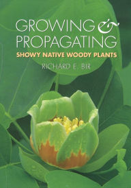 Title: Growing and Propagating Showy Native Woody Plants, Author: Richard E. Bir