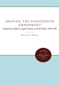 Title: Shaping the Eighteenth Amendment: Temperance Reform, Legal Culture, and the Polity, 1880-1920, Author: Richard F. Hamm