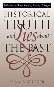 Title: Historical Truth and Lies About the Past: Reflections on Dewey, Dreyfus, de Man, and Reagan / Edition 1, Author: Alan B. Spitzer