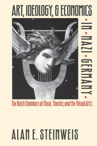 Title: Art, Ideology, and Economics in Nazi Germany: The Reich Chambers of Music, Theater, and the Visual Arts, Author: Alan E. Steinweis