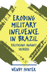 Title: Eroding Military Influence in Brazil: Politicians Against Soldiers / Edition 1, Author: Wendy Hunter