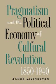 Title: Pragmatism and the Political Economy of Cultural Revolution, 1850-1940, Author: James Livingston