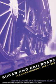 Title: Sugar and Railroads: A Cuban History, 1837-1959 / Edition 1, Author: Oscar Zanetti