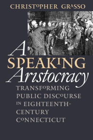 Title: A Speaking Aristocracy: Transforming Public Discourse in Eighteenth-Century Connecticut, Author: Christopher  Grasso