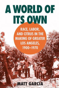 Title: A World of Its Own: Race, Labor, and Citrus in the Making of Greater Los Angeles, 1900-1970 / Edition 1, Author: Matt Garcia