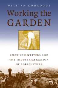 Title: Working the Garden: American Writers and the Industrialization of Agriculture, Author: William Conlogue