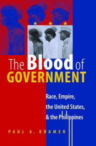 Title: The Blood of Government: Race, Empire, the United States, and the Philippines / Edition 1, Author: Paul A. Kramer