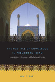 Title: The Politics of Knowledge in Premodern Islam: Negotiating Ideology and Religious Inquiry / Edition 1, Author: Omid Safi