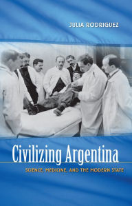 Title: Civilizing Argentina: Science, Medicine, and the Modern State / Edition 1, Author: Julia Rodriguez