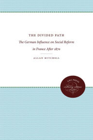 Title: The Divided Path: The German Influence on Social Reform in France After 1870, Author: Allan Mitchell