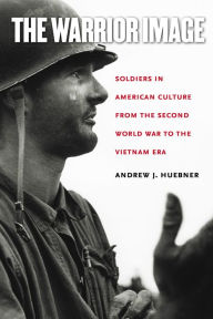 Title: The Warrior Image: Soldiers in American Culture from the Second World War to the Vietnam Era / Edition 1, Author: Andrew J. Huebner