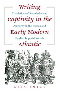 Title: Writing Captivity in the Early Modern Atlantic: Circulations of Knowledge and Authority in the Iberian and English Imperial Worlds, Author: Lisa Voigt