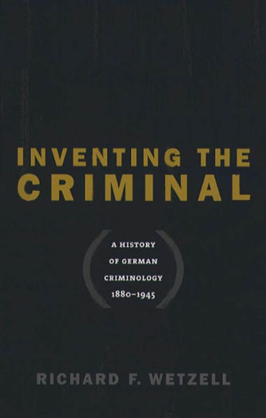 Inventing the Criminal: A History of German Criminology, 1880-1945