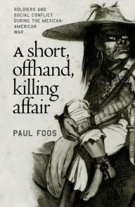 Title: A Short, Offhand, Killing Affair: Soldiers and Social Conflict during the Mexican-American War, Author: Paul Foos