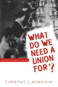 Title: What Do We Need a Union For?: The TWUA in the South, 1945-1955, Author: Timothy J. Minchin