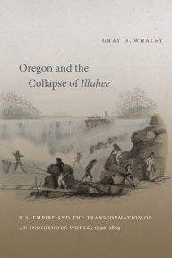 Title: Oregon and the Collapse of Illahee: U.S. Empire and the Transformation of an Indigenous World, 1792-1859 / Edition 1, Author: Gray H. Whaley