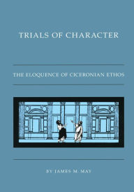 Title: Trials of Character: The Eloquence of Ciceronian Ethos, Author: James M. May