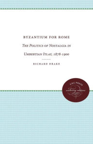 Title: Byzantium for Rome: The Politics of Nostalgia in Umbertian Italy, 1878-1900, Author: Richard Drake