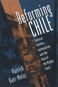 Title: Reforming Chile: Cultural Politics, Nationalism, and the Rise of the Middle Class, Author: Patrick Barr-Melej