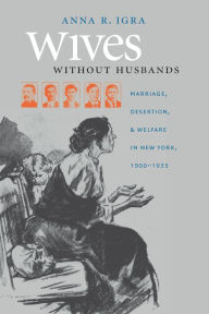Title: Wives without Husbands: Marriage, Desertion, and Welfare in New York, 1900-1935, Author: Anna R. Igra