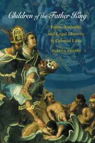 Title: Children of the Father King: Youth, Authority, and Legal Minority in Colonial Lima, Author: Bianca Premo