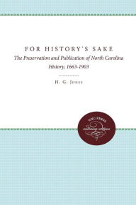 Title: For History's Sake: The Preservation and Publication of North Carolina History, 1663-1903, Author: H. G. Jones